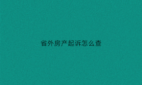 省外房产起诉怎么查(2020法院查异地房产)