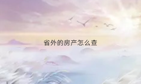 省外的房产怎么查(外地的房产怎么查)