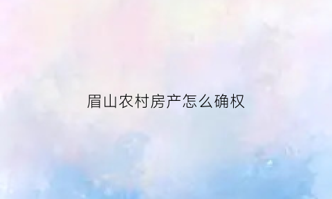 眉山农村房产怎么确权(眉山农村房产怎么确权的)