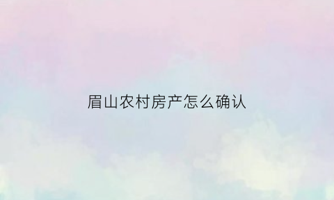 眉山农村房产怎么确认(目前农村房屋产权怎样办理确认)