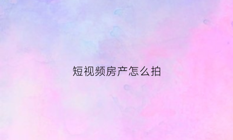 短视频房产怎么拍(房产视频拍摄技巧)