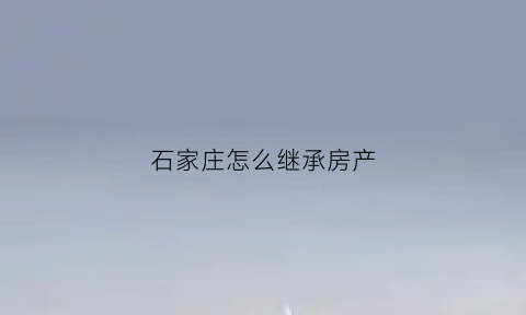 石家庄怎么继承房产(关于石家庄解决房产遗留问题)