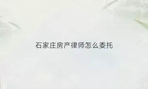 石家庄房产律师怎么委托(石家庄房产律师事务所)