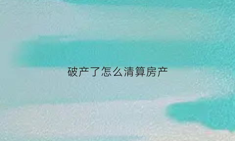 破产了怎么清算房产(破产后怎么清算资产的)