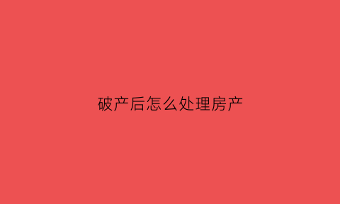 破产后怎么处理房产(破产之后怎么办)