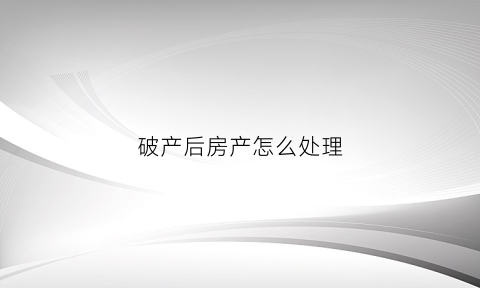 破产后房产怎么处理(破产后房产怎么办)