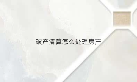 破产清算怎么处理房产(破产清算有什么后果)