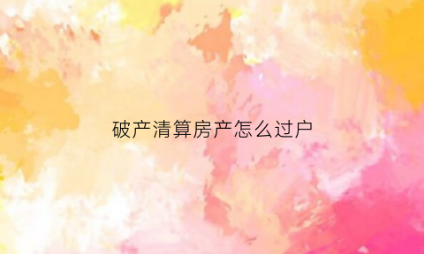 破产清算房产怎么过户(破产清算房产怎么过户的)