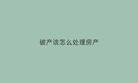 破产该怎么处理房产(破产后房产怎么办)