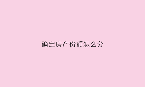 确定房产份额怎么分(房产份额如何确认)