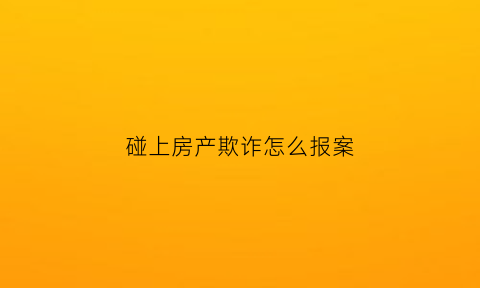 碰上房产欺诈怎么报案(遇到房产诈骗怎么办)