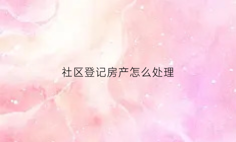 社区登记房产怎么处理(社区房产登记有啥用)