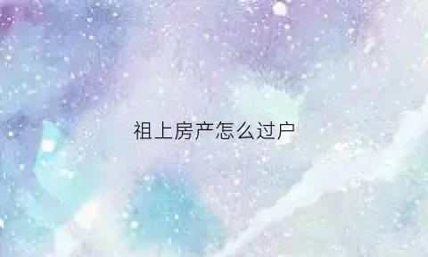 祖上房产怎么过户(祖屋过户需要什么手续和费用标准)