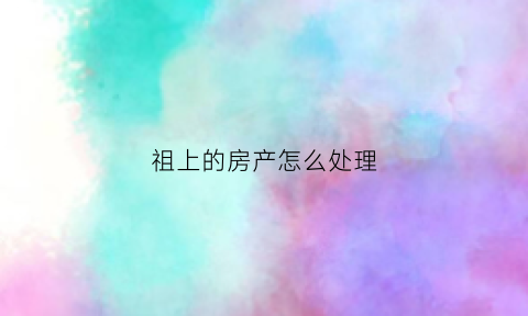 祖上的房产怎么处理(祖上房产怎么分割)