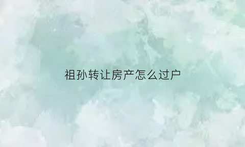 祖孙转让房产怎么过户(祖孙房屋过户条件)