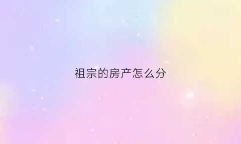 祖宗的房产怎么分(祖宗的房产怎么分配)