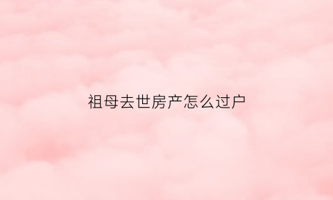 祖母去世房产怎么过户(祖母的房子给孙儿如何继承)