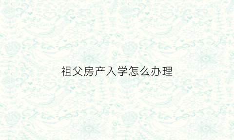 祖父房产入学怎么办理(曾祖父房产孩子上学)