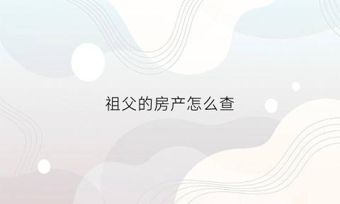 祖父的房产怎么查(怎么查父亲的房产)