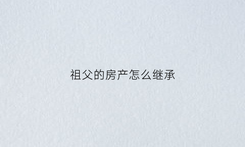 祖父的房产怎么继承(祖父的房产怎么继承给儿子)