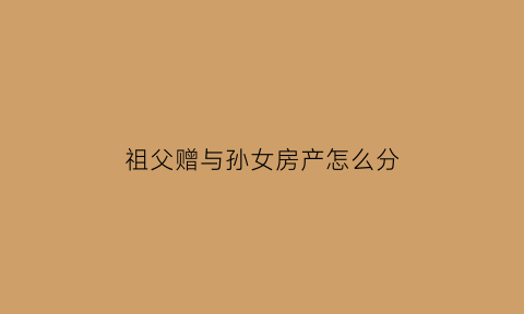 祖父赠与孙女房产怎么分(祖父房产赠与孙子)
