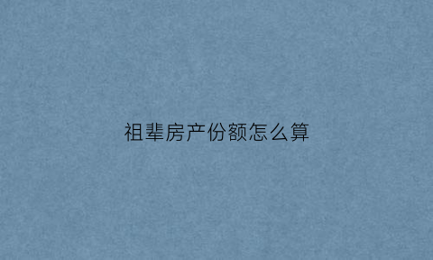 祖辈房产份额怎么算(祖辈留下来的房产归属权)