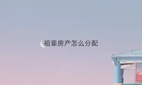 祖辈房产怎么分配(祖辈房产怎么分配的)