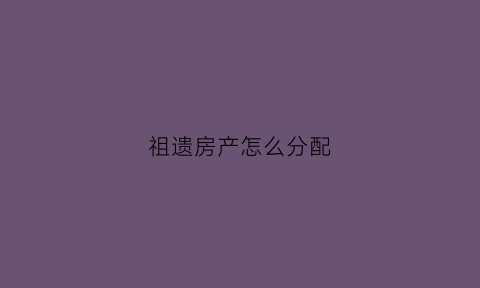 祖遗房产怎么分配(国家对祖遗房的有关政策)