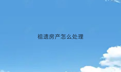 祖遗房产怎么处理(祖遗房产怎么处理最好)