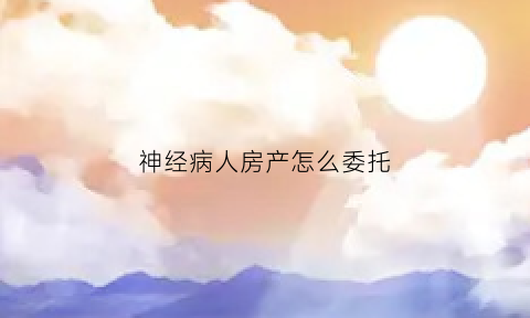 神经病人房产怎么委托(精神病患者的房产如何过户)