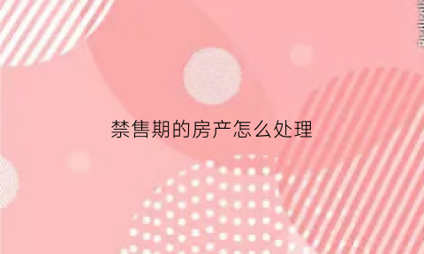 禁售期的房产怎么处理(禁止售卖期房)