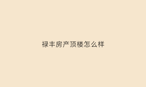 禄丰房产顶楼怎么样(禄丰房产顶楼怎么样啊)