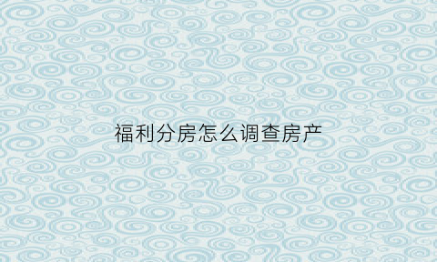 福利分房怎么调查房产(福利分房怎么调查房产证)