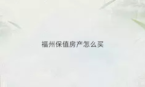 福州保值房产怎么买(福州在哪买房有升值空间)