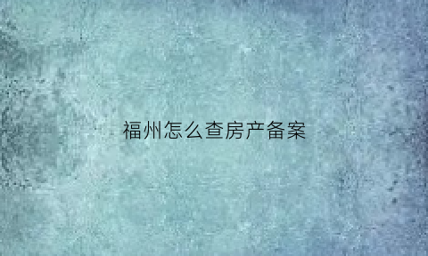 福州怎么查房产备案(福州市商品房备案查询)