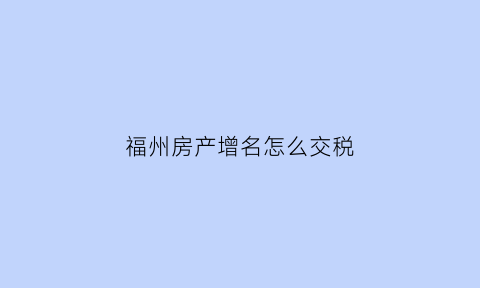 福州房产增名怎么交税(福州房产更名在哪里办)