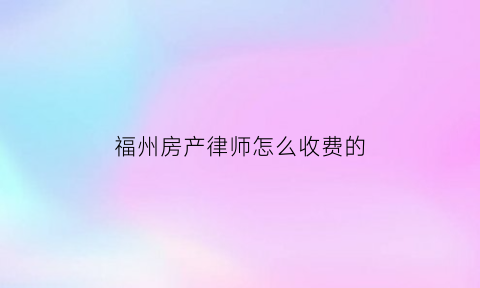 福州房产律师怎么收费的(福州房产纠纷律师哪个好)