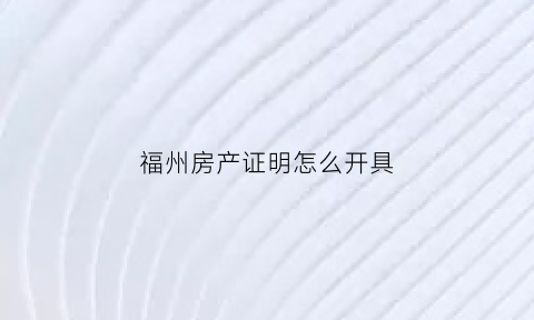 福州房产证明怎么开具(福州房产证明哪里开)
