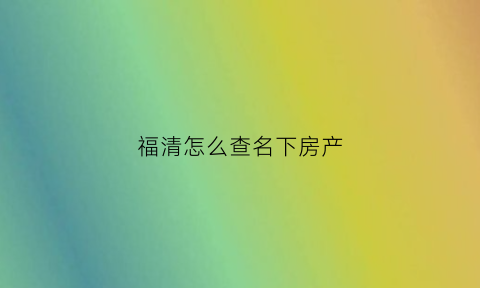 福清怎么查名下房产(怎么查询名下的房子)