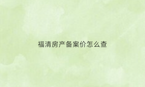 福清房产备案价怎么查(福清网签备案查询)