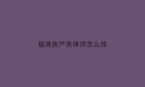 福清房产类律师怎么找(福清哪个律师最好)