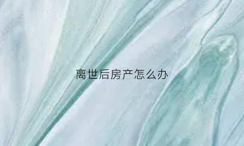 离世后房产怎么办(人离世后房产怎么处理)