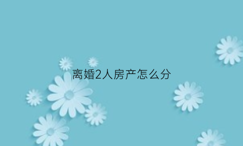离婚2人房产怎么分(两人离婚房子归谁)