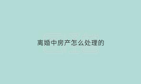 离婚中房产怎么处理的(离婚房产归谁)