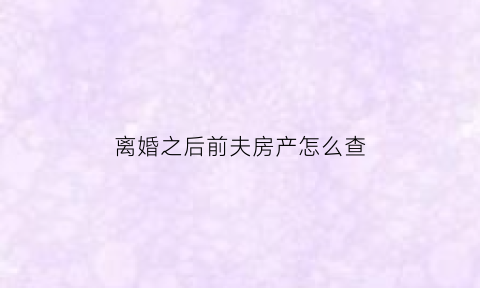 离婚之后前夫房产怎么查(离婚后前夫的房产证写我的名字有用吗)