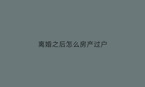 离婚之后怎么房产过户(离婚之后房产过户怎么办)