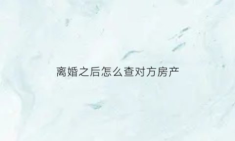 离婚之后怎么查对方房产(离婚后怎么查对方隐藏房产)