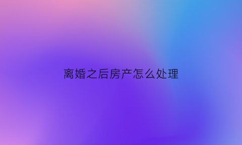 离婚之后房产怎么处理(离婚后房子怎么处理)
