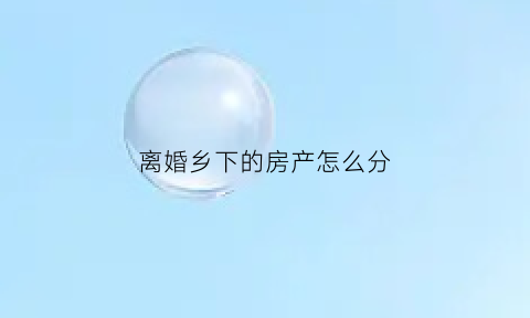 离婚乡下的房产怎么分(离婚农村的房子)