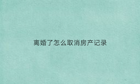 离婚了怎么取消房产记录(离婚房产怎么除名)